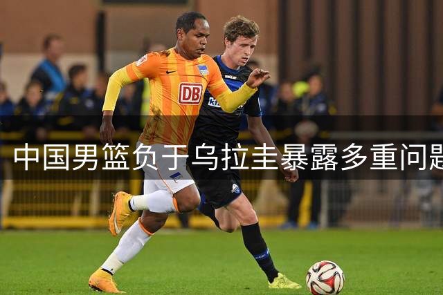 中国男篮负于乌拉圭暴露多重问题