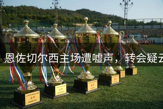 恩佐切尔西主场遭嘘声，转会疑云笼罩其未来