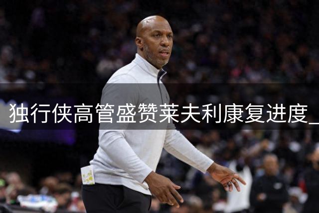 独行侠高管盛赞莱夫利康复进度 称其稳步克服伤病困扰