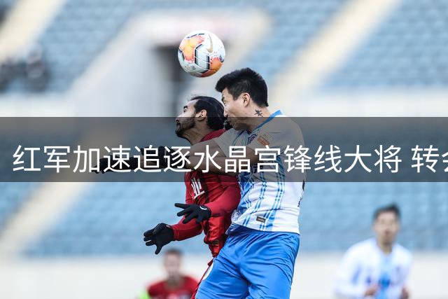 红军加速追逐水晶宫锋线大将 转会谈判进入关键阶段